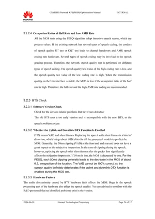 GSM BSS Network KPI (MOS) Optimization Manual INTERNAL
3.2.2.4 Occupation Ratios of Half Rate and Low AMR Rate
All the MOS tests using the PESQ algorithm adopt intrusive speech scores, which are
process values. If the existing network has several types of speech coding, the conduct
of speech quality DT test or CQT test leads to channel handovers and AMR speech
coding rate handovers. Several types of speech coding may be involved in the speech
grading process. Therefore, the network speech quality test is performed on different
types of speech coding. The speech quality test value of the high coding rate is low, and
the speech quality test value of the low coding rate is high. When the transmission
quality on the Um interface is stable, the MOS is low if the occupation ratio of the half
rate is high. Therefore, the full rate and the high AMR rate coding are recommended.
3.2.3 BTS Check
3.2.3.1 Software Version Check
Check for the version-related problems that have been detected.
The old BTS uses a too early version and is incompatible with the new BTS, so the
speech problems occur.
3.2.3.2 Whether the Uplink and Downlink DTX Function Is Enabled
DTX means VAD and silent frames. Replacing the speech with silent frames is a kind of
distortion, which brings about difficulties for all the perceptual models to predict the
MOS. Generally, the 50ms clipping (VAD) at the front end and rear end does not have a
great impact on the subjective impression. In the case of clipping during the speech,
however, replacing the speech with silent frames after the packet loss significantly
affects the subjective impression. If 50 ms is lost, the MOS is decreased by one. For the
PESQ, each 50ms clipping generally leads to the decrease in the MOS of about
0.5, irrespective of the location. The VAD cannot be 100% correct, so the
speech quality definitely deteriorates if the uplink and downlink DTX function is
enabled during the MOS test.
3.2.3.3 Hardware Factors
The audio discontinuity caused by BTS hardware fault affects the MOS. Bugs in the speech
processing part of the hardware also affect the speech quality. You are advised to confirm with the
R&D personnel that no identified problems exist in the version.
2014-06-18 Huawei Technologies Proprietary Page 26 of 37
 