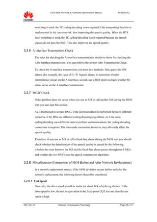 GSM BSS Network KPI (MOS) Optimization Manual INTERNAL
switching is used, the TC coding/decoding is not required if the transcoding function is
implemented in the core network, thus improving the speech quality. When the BTS
local switching is used, the TC coding/decoding is not required because the speech
signals do not pass the BSC. This also improves the speech quality.
3.2.6 A Interface Transmission Check
The rules for checking the A interface transmission is similar to those for checking the
Abis interface transmission. You can refer to the section Abis Transmission Check.
To check the A interface transmission, you have two methods: first, query the BSC
alarms (for example, the Loss of E1/T1 Signals alarm) to determine whether
intermittence occurs on the A interface; second, use a BER tester to check whether bit
errors occur on the A interface transmission.
3.2.7 MGW Check
If this problem does not occur when you use an MS to call another MS during the MOS
test, you can skip this section.
As is mentioned in section UMG, if the communication is performed between different
networks, if the MSs use different coding/decoding algorithms, or if the same
coding/decoding uses different rates to perform communications, the coding/decoding
conversion is required. The inter-code conversion, however, may adversely affect the
speech quality.
Therefore, if you use an MS to call a fixed-line phone during the MOS test, you should
check whether the deterioration of the speech quality is caused by the following:
whether the route between the MS and the fixed-line phone passes through two UMGs
and whether the two UMGs use the speech compression algorithm.
3.2.8 Miscellaneous (Comparison of MOS Before and After Network Replacement)
In a network replacement project, if the MOS deviation occurs before and after the
network replacement, the following factors should be considered:
3.2.8.1 Test Speed
Generally, the drive speed should be stable (at about 30 km/h) during the test. If the
drive speed is low, the test is equivalent to the fixed-point CQT test and thus the test
result is high.
2014-06-18 Huawei Technologies Proprietary Page 28 of 37
 