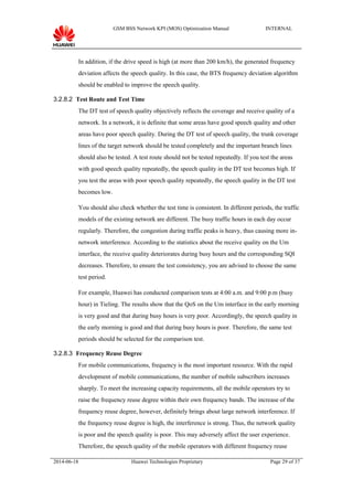 GSM BSS Network KPI (MOS) Optimization Manual INTERNAL
In addition, if the drive speed is high (at more than 200 km/h), the generated frequency
deviation affects the speech quality. In this case, the BTS frequency deviation algorithm
should be enabled to improve the speech quality.
3.2.8.2 Test Route and Test Time
The DT test of speech quality objectively reflects the coverage and receive quality of a
network. In a network, it is definite that some areas have good speech quality and other
areas have poor speech quality. During the DT test of speech quality, the trunk coverage
lines of the target network should be tested completely and the important branch lines
should also be tested. A test route should not be tested repeatedly. If you test the areas
with good speech quality repeatedly, the speech quality in the DT test becomes high. If
you test the areas with poor speech quality repeatedly, the speech quality in the DT test
becomes low.
You should also check whether the test time is consistent. In different periods, the traffic
models of the existing network are different. The busy traffic hours in each day occur
regularly. Therefore, the congestion during traffic peaks is heavy, thus causing more in-
network interference. According to the statistics about the receive quality on the Um
interface, the receive quality deteriorates during busy hours and the corresponding SQI
decreases. Therefore, to ensure the test consistency, you are advised to choose the same
test period.
For example, Huawei has conducted comparison tests at 4:00 a.m. and 9:00 p.m (busy
hour) in Tieling. The results show that the QoS on the Um interface in the early morning
is very good and that during busy hours is very poor. Accordingly, the speech quality in
the early morning is good and that during busy hours is poor. Therefore, the same test
periods should be selected for the comparison test.
3.2.8.3 Frequency Reuse Degree
For mobile communications, frequency is the most important resource. With the rapid
development of mobile communications, the number of mobile subscribers increases
sharply. To meet the increasing capacity requirements, all the mobile operators try to
raise the frequency reuse degree within their own frequency bands. The increase of the
frequency reuse degree, however, definitely brings about large network interference. If
the frequency reuse degree is high, the interference is strong. Thus, the network quality
is poor and the speech quality is poor. This may adversely affect the user experience.
Therefore, the speech quality of the mobile operators with different frequency reuse
2014-06-18 Huawei Technologies Proprietary Page 29 of 37
 