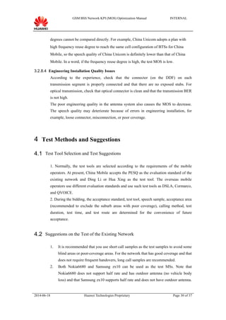 GSM BSS Network KPI (MOS) Optimization Manual INTERNAL
degrees cannot be compared directly. For example, China Unicom adopts a plan with
high frequency reuse degree to reach the same cell configuration of BTSs for China
Mobile, so the speech quality of China Unicom is definitely lower than that of China
Mobile. In a word, if the frequency reuse degree is high, the test MOS is low.
3.2.8.4 Engineering Installation Quality Issues
According to the experience, check that the connector (on the DDF) on each
transmission segment is properly connected and that there are no exposed stubs. For
optical transmission, check that optical connector is clean and that the transmission BER
is not high.
The poor engineering quality in the antenna system also causes the MOS to decrease.
The speech quality may deteriorate because of errors in engineering installation, for
example, loose connector, misconnection, or poor coverage.
4 Test Methods and Suggestions
4.1 Test Tool Selection and Test Suggestions
1. Normally, the test tools are selected according to the requirements of the mobile
operators. At present, China Mobile accepts the PESQ as the evaluation standard of the
existing network and Ding Li or Hua Xing as the test tool. The overseas mobile
operators use different evaluation standards and use such test tools as DSLA, Cormarco,
and QVOICE.
2. During the bidding, the acceptance standard, test tool, speech sample, acceptance area
(recommended to exclude the suburb areas with poor coverage), calling method, test
duration, test time, and test route are determined for the convenience of future
acceptance.
4.2 Suggestions on the Test of the Existing Network
1. It is recommended that you use short call samples as the test samples to avoid some
blind areas or poor-coverage areas. For the network that has good coverage and that
does not require frequent handovers, long call samples are recommended.
2. Both Nokia6680 and Samsung zx10 can be used as the test MSs. Note that
Nokia6680 does not support half rate and has outdoor antenna (no vehicle body
loss) and that Samsung zx10 supports half rate and does not have outdoor antenna.
2014-06-18 Huawei Technologies Proprietary Page 30 of 37
 