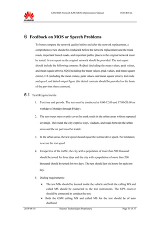 GSM BSS Network KPI (MOS) Optimization Manual INTERNAL
6 Feedback on MOS or Speech Problems
To better compare the network quality before and after the network replacement, a
comprehensive test should be conducted before the network replacement and the trunk
roads, important branch roads, and important public places in the original network must
be tested. A test report on the original network should be provided. The test report
should include the following contents: RxQual (including the mean values, peak values,
and mean square errors), SQI (including the mean values, peak values, and mean square
errors), C/I (including the mean values, peak values, and mean square errors), test route
and speed, and dotted output figure (the dotted contents should be provided on the basis
of the previous three counters).
6.1 Test Requirements
1. Test time and periods: The test must be conducted at 9:00-12:00 and 17:00-20:00 on
workdays (Monday through Friday).
2. The test routes must evenly cover the trunk roads in the urban areas without repeated
coverage. The round-the-city express ways, viaducts, and roads between the urban
areas and the air port must be tested.
3. In the urban areas, the test speed should equal the normal drive speed. No limitation
is set on the test speed.
4. Irrespective of the traffic, the city with a population of more than 500 thousand
should be tested for three days and the city with a population of more than 200
thousand should be tested for two days. The test should last six hours for each test
day.
5. Dialing requirements:
 The test MSs should be located inside the vehicle and both the calling MS and
called MS should be connected to the test instruments. The GPS receiver
should be connected to conduct the test.
 Both the GSM calling MS and called MS for the test should be of auto
dualband.
2014-06-18 Huawei Technologies Proprietary Page 35 of 37
 