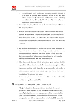 GSM BSS Network KPI (MOS) Optimization Manual INTERNAL
 The MSs should be dialed mutually. The dialing, answering, and onhook of the
MSs should be automatic. Each call should last 180 seconds with a call
interval of 20 seconds. If call failure or call drop occurs, another call attempt
should be made after 20 seconds. The call interval is set according to the
requirements of the mobile operator.
6. Daemon data analysis: All the tests must use the same test instruments and Daemon
data processing software.
7. Normally, the test tools are selected according to the requirements of the mobile
operators. At present, China Mobile accepts the PESQ as the evaluation standard of
the existing network and Hua Xing as the test tool. The overseas mobile operators
use different evaluation standards and use such test tools as SwissQual, QVoice, and
Cormarco.
8. The evaluation of the Um interface on the existing network should be complete and
the statistics on RxQual, C/I, and SQI should be provided. The three counters should
have the mean values, peak values, mean square errors in different periods, and
distribution interval list of different values. During the test, the GPS should be
dotted and the log files of the TEMS test should be archived.
9. When the network of several cities is replaced, the speech problems should be
reported. For different cities, the test should be conducted according to the different
requirements mentioned in this chapter. The test reports should be archived. The dot
information about the local e-map should be provided for the future network
optimization of the areas with poor quality.
During each test, the mean speed per hour should be recorded and archived. Dot
statistics can be performed on the GPS.
6.2 Requirements for Configuration Data in Existing Network
The QoS of the existing Huawei network varies according to the economic
development degree, network coverage, network user density, network density,
network planning, frequency reuse degree, and external interference in the local
area. Networks with different QoSs have different configurations and different
configurations have different impacts on the network. For the R&D personnel to
2014-06-18 Huawei Technologies Proprietary Page 36 of 37
 
