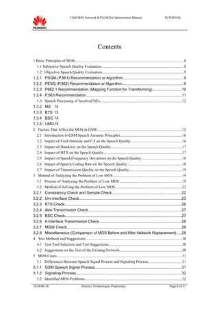 GSM BSS Network KPI (MOS) Optimization Manual INTERNAL
Contents
1 Basic Principles of MOS..................................................................................................................8
1.1 Subjective Speech Quality Evaluation......................................................................................8
1.2 Objective Speech Quality Evaluation.....................................................................................9
1.2.1 PSQM (P.861) Recommendation or Algorithm.........................................................9
1.2.2 PESQ (P.862) Recommendation or Algorithm.........................................................9
1.2.3 P862.1 Recommendation (Mapping Function for Transforming)...........................10
1.2.4 P.563 Recommendation.........................................................................................11
1.3 Speech Processing of Involved NEs.....................................................................................12
1.3.2 MS 13
1.3.3 BTS 13
1.3.4 BSC 14
1.3.5 UMG15
2 Factors That Affect the MOS in GSM.........................................................................................15
2.1 Introduction to GSM Speech Acoustic Principles................................................................16
2.2 Impact of Field Intensity and C/I on the Speech Quality.....................................................16
2.3 Impact of Handover on the Speech Quality..........................................................................17
2.4 Impact of DTX on the Speech Quality..................................................................................17
2.5 Impact of Speed (Frequency Deviation) on the Speech Quality..........................................18
2.6 Impact of Speech Coding Rate on the Speech Quality.........................................................18
2.7 Impact of Transmission Quality on the Speech Quality.......................................................19
3 Method of Analyzing the Problem of Low MOS........................................................................19
3.1 Process of Analyzing the Problem of Low MOS..................................................................19
3.2 Method of Solving the Problem of Low MOS......................................................................22
3.2.1 Consistency Check and Sample Check.................................................................22
3.2.2 Um Interface Check................................................................................................23
3.2.3 BTS Check.............................................................................................................26
3.2.4 Abis Transmission Check.......................................................................................27
3.2.5 BSC Check.............................................................................................................27
3.2.6 A Interface Transmission Check.............................................................................28
3.2.7 MGW Check...........................................................................................................28
3.2.8 Miscellaneous (Comparison of MOS Before and After Network Replacement).....28
4 Test Methods and Suggestions.....................................................................................................30
4.1 Test Tool Selection and Test Suggestions............................................................................30
4.2 Suggestions on the Test of the Existing Network.................................................................30
5 MOS Cases...................................................................................................................................31
5.1 Differences Between Speech Signal Process and Signaling Process...................................31
5.1.1 GSM Speech Signal Process.................................................................................31
5.1.2 Signaling Process...................................................................................................32
5.2 Identified MOS Problems......................................................................................................32
2014-06-18 Huawei Technologies Proprietary Page 4 of 37
 