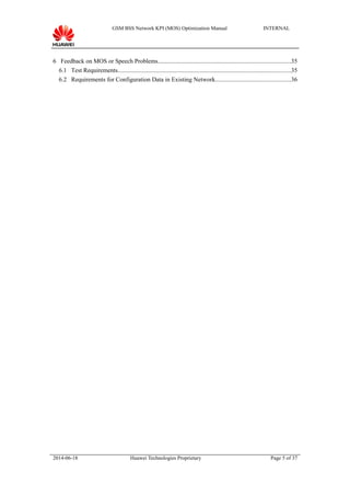 GSM BSS Network KPI (MOS) Optimization Manual INTERNAL
6 Feedback on MOS or Speech Problems.......................................................................................35
6.1 Test Requirements.................................................................................................................35
6.2 Requirements for Configuration Data in Existing Network.................................................36
2014-06-18 Huawei Technologies Proprietary Page 5 of 37
 