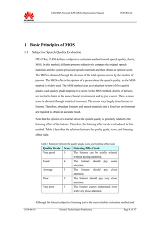GSM BSS Network KPI (MOS) Optimization Manual INTERNAL
1 Basic Principles of MOS
1.1 Subjective Speech Quality Evaluation
ITU-T Rec. P.830 defines a subjective evaluation method toward speech quality, that is,
MOS. In this method, different persons subjectively compare the original speech
materials and the system-processed speech materials and then obtain an opinion score.
The MOS is obtained through the division of the total opinion scores by the number of
persons. The MOS reflects the opinion of a person about the speech quality, so the MOS
method is widely used. The MOS method uses an evaluation system of five quality
grades, each quality grade mapping to a score. In the MOS method, dozens of persons
are invited to listen in the same channel environment and to give a score. Then, a mean
score is obtained through statistical treatment. The scores vary largely from listener to
listener. Therefore, abundant listeners and speech materials and a fixed test environment
are required to obtain an accurate result.
Note that the opinion of a listener about the speech quality is generally related to the
listening effect of the listener. Therefore, the listening effect scale is introduced in this
method. Table 1 describes the relations between the quality grade, score, and listening
effect scale.
Table 1 Relations between the quality grade, score, and listening effect scale
Quality Grade Score Listening Effect Scale
Very good 5 The listener can be totally relaxed
without paying attention.
Good 4 The listener should pay some
attention.
Average 3 The listener should pay close
attention.
Poor 2 The listener should pay very close
attention.
Very poor 1 The listener cannot understand even
with very close attention.
Although the formal subjective listening test is the most reliable evaluation method and
2014-06-18 Huawei Technologies Proprietary Page 8 of 37
 