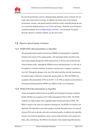 GSM BSS Network KPI (MOS) Optimization Manual INTERNAL
the network performance and any coding/decoding algorithm can be evaluated, the test
result varies from listener to listener. In addition, the factors such as the listening
environment, listeners, and speech materials should be strictly controlled during the test.
As a result, this method consumes a lot of time and money. Therefore, several objective
evaluation methods, such as PSQM, PESQ, and P862.1, are introduced. For details
about the objective evaluation methods, see the next section.
1.2 Objective Speech Quality Evaluation
1.2.1 PSQM (P.861) Recommendation or Algorithm
The perceptual speech quality measurement (PSQM) recommendation or algorithm
introduces the system of five quality grades, with each grade further classified in the
form of percentages through the %PoW (Percent Poor or Worse) and %GoB (Percent
Good or Better) scales. Although the PSQM involves subclassification, it is still one of
the subjective evaluation methods. At present, someone uses a computer to generate a
wave file. Through the changes in the wave file before and after network transmission,
the quality grade is obtained to evaluate the speech quality. In 1996, the PSQM was
accepted as Recommendation P.861 by the ITU-T. In 1998, an optional system based on
measuring normalizing blocks (MNBs) was added to P.861 as an attachment.
1.2.2 PESQ (P.862) Recommendation or Algorithm
Jointly developed by British Telecom and KPN, the Perceptual Evaluation of Speech
Quality (PESQ) was accepted as ITU-T Recommendation P.862 in 2001. The PESQ
compares an original signal with a degraded signal and then provides an MOS. The
MOS is similar to the result of a subjective listening test. The PESQ is an intrusive test
algorithm. The algorithm is powerful enough to test both the performance of a network
element (NE) such as decoder and end-to-end speech quality. In addition, the algorithm
can give test results by degradation causes, such as codec distortion, error, packet loss,
delay, jitter, and filtering. The PESQ is the industry’s best standard algorithm that has
2014-06-18 Huawei Technologies Proprietary Page 9 of 37
 