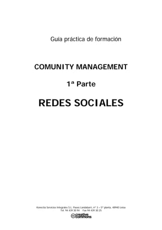 Guía práctica de formación



COMUNITY MANAGEMENT

                           1ª Parte

 REDES SOCIALES




Konectia Servicios Integrales S.L. Paseo Landabarri, nº 3 – 5ª planta, 48940 Leioa
                      Tel. 94 439 30 94 Fax 94 439 30 25
 