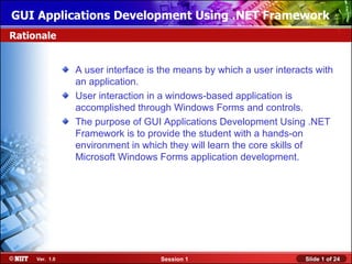 GUI Applications Development Using .NET Framework
Rationale


                A user interface is the means by which a user interacts with
                an application.
                User interaction in a windows-based application is
                accomplished through Windows Forms and controls.
                The purpose of GUI Applications Development Using .NET
                Framework is to provide the student with a hands-on
                environment in which they will learn the core skills of
                Microsoft Windows Forms application development.




     Ver. 1.0                      Session 1                         Slide 1 of 24
 
