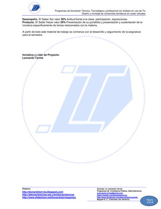 Programas de formación Técnica, Tecnológica y profesional con énfasis en uso de Tic
Diseño y montaje de contenidos temáticos en aulas virtuales

Desempeño, El Saber Ser valor 20% Actitud frente a la clase, participación, exposiciones.
Producto, El Saber Hacer valor 20% Presentación de su portafolio y presentación y sustentación de la
iniciativa específicamente de temas relacionados con la materia.
A partir de todo este material de trabajo se comienza con el desarrollo y seguimiento de la asignatura
para el semestre.

Iniciativa y Líder de Proyecto:
Leonardo Torres

Elaboró:

http://leonardotorrres.blogspot.com/
http://aleonardotorres.wix.com/leonardotorres
http://www.slideshare.net/leonardotorresgomez

Docente: A. Leonardo Torres
Programas de: Contaduría Pública, Administración.
a.leonardo.torres@gmail.com
https://twitter.com/leonardotorrres
http://www.facebook.com/aleonardotorres/info
Bogotá D. C., Colombia. Sur América

Página
6 de 6

 