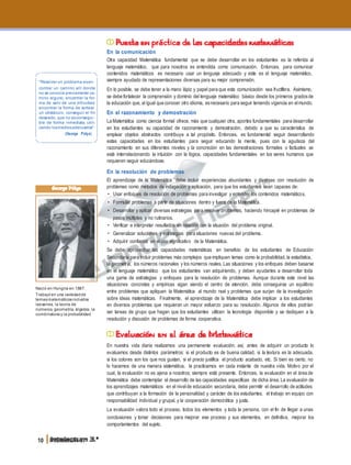 "Resolver un problema esen-
contrar un camino allí donde
no se conocía previamente ca-
mino alguno, encontrar la for-
ma de salir de una dificultad,
encontrar la forma de sortear
un obstáculo, conseguir el fin
deseado, que no esconsegui-
ble de forma inmediata, utili-
zando losmediosadecuados".
(George Pólya)
George Pólya
Nació en Hungría en 1887.
Trabajó en una variedadde
temasmatemáticosincluidos
lasseries, la teoría de
números, geometría, álgebra, la
combinatoria y la probabilidad.
10 Intelectum 3.°
Puesta en práctica de las capacidades matemáticas
En la comunicación
Otra capacidad Matemática fundamental que se debe desarrollar en los estudiantes es la referida al
lenguaje matemático, que para nosotros es entendida como comunicación. Entonces, para comunicar
contenidos matemáticos es necesario usar un lenguaje adecuado y este es el lenguaje matemático,
siempre ayudado de representaciones diversas para su mejor comprensión.
En lo posible, se debe tener a la mano lápiz y papel para que esta comunicación sea fructífera. Asimismo,
se debe fortalecer la comprensión y dominio del lenguaje matemático básico desde los primeros gradosde
la educación que, al igual que conocer otro idioma, esnecesario para seguir teniendo vigencia en elmundo.
En el razonamiento y demostración
La Matemática como ciencia formal ofrece, más que cualquier otra, aportes fundamentales para desarrollar
en los estudiantes su capacidad de razonamiento y demostración, debido a que su característica de
emplear objetos abstractos contribuye a tal propósito. Entonces, es fundamental seguir desarrollando
estas capacidades en los estudiantes para seguir educando la mente, pues con la agudeza del
razonamiento en sus diferentes niveles y la concreción en las demostraciones formales o factuales se
está interrelacionando la intuición con la lógica, capacidades fundamentales en los seres humanos que
requieren seguir educándose.
En la resolución de problemas
El aprendizaje de la Matemática debe incluir experiencias abundantes y diversas con resolución de
problemas como métodos de indagación y aplicación, para que los estudiantes sean capaces de:
• Usar enfoques de resolución de problemas para investigar y entender los contenidos matemáticos.
• Formular problemas a partir de situaciones dentro y fuera de la Matemática.
• Desarrollar y aplicar diversas estrategias para resolver problemas, haciendo hincapié en problemas de
pasos múltiples y no rutinarios.
• Verificar e interpretar resultados en relación con la situación del problema original.
• Generalizar soluciones y estrategias para situaciones nuevas del problema.
• Adquirir confianza en el uso significativo de la Matemática.
Se debe aprovechar las capacidades matemáticas en beneficio de los estudiantes de Educación
Secundaria para incluir problemas más complejos que impliquen temas como la probabilidad, la estadística,
la geometría, los números racionales y los números reales. Las situaciones y los enfoques deben basarse
en el lenguaje matemático que los estudiantes van adquiriendo, y deben ayudarles a desarrollar toda
una gama de estrategias y enfoques para la resolución de problemas. Aunque durante este nivel las
situaciones concretas y empíricas sigan siendo el centro de atención, debe conseguirse un equilibrio
entre problemas que apliquen la Matemática al mundo real y problemas que surjan de la investigación
sobre ideas matemáticas. Finalmente, el aprendizaje de la Matemática debe implicar a los estudiantes
en diversos problemas que requieran un mayor esfuerzo para su resolución. Algunos de ellos podrían
ser tareas de grupo que hagan que los estudiantes utilicen la tecnología disponible y se dediquen a la
resolución y discusión de problemas de forma cooperativa.
Evaluación en el área de Matemática
En nuestra vida diaria realizamos una permanente evaluación; así, antes de adquirir un producto lo
evaluamos desde distintos parámetros: si el producto es de buena calidad, si la textura es la adecuada,
si los colores son los que nos gustan, si el precio justifica el producto acabado, etc. Si bien es cierto, no
lo hacemos de una manera sistemática, la practicamos en cada instante de nuestra vida. Motivo por el
cual, la evaluación no es ajena a nosotros; siempre está presente. Entonces, la evaluación en el área de
Matemática debe contemplar el desarrollo de las capacidades específicas de dicha área. La evaluación de
los aprendizajes matemáticos en el nivelde educación secundaria, debe permitir el desarrollo de actitudes
que contribuyan a la formación de la personalidad y carácter de los estudiantes, el trabajo en equipo con
responsabilidad individual y grupal, y la cooperación democrática y justa.
La evaluación valora todo el proceso, todos los elementos y toda la persona, con el fin de llegar a unas
conclusiones y tomar decisiones para mejorar ese proceso y sus elementos, en definitiva, mejorar los
comportamientos del sujeto.
 