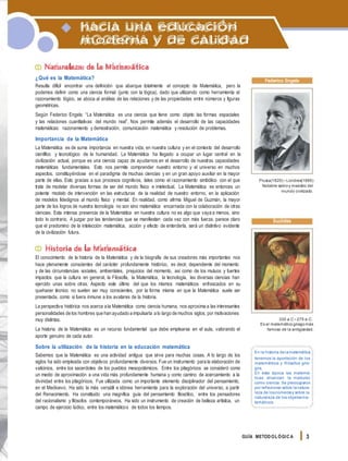 hacia una educación
moderna y de calidad
Naturaleza de la Matemática
¿Qué es la Matemática?
Resulta difícil encontrar una definición que abarque totalmente el concepto de Matemática, pero la
podemos definir como una ciencia formal (junto con la lógica), dado que utilizando como herramienta el
razonamiento lógico, se aboca al análisis de las relaciones y de las propiedades entre números y figuras
geométricas.
Según Federico Engels: “La Matemática es una ciencia que tiene como objeto las formas espaciales
y las relaciones cuantitativas del mundo real”. Nos permite además el desarrollo de las capacidades
matemáticas: razonamiento y demostración, comunicación matemática y resolución de problemas.
Importancia de la Matemática
La Matemática es de suma importancia en nuestra vida, en nuestra cultura y en el contexto del desarrollo
científico y tecnológico de la humanidad. La Matemática ha llegado a ocupar un lugar central en la
civilización actual, porque es una ciencia capaz de ayudarnos en el desarrollo de nuestras capacidades
matemáticas fundamentales. Esto nos permite comprender nuestro entorno y el universo en muchos
aspectos, constituyéndose en el paradigma de muchas ciencias y en un gran apoyo auxiliar en la mayor
parte de ellas. Esto gracias a sus procesos cognitivos, tales como el razonamiento simbólico con el que
trata de modelar diversas formas de ser del mundo físico e intelectual. La Matemática es entonces un
potente modelo de intervención en las estructuras de la realidad de nuestro entorno, en la aplicación
de modelos fidedignos al mundo físico y mental. En realidad, como afirma Miguel de Guzmán, la mayor
parte de los logros de nuestra tecnología no son sino matemática encarnada con la colaboración de otras
ciencias. Esta intensa presencia de la Matemática en nuestra cultura no es algo que vaya a menos, sino
todo lo contrario. A juzgar por las tendencias que se manifiestan cada vez con más fuerza, parece claro
que el predomino de la intelección matemática, acción y efecto de enterderla, será un distintivo evidente
de la civilización futura.
Historia de la Matemática
El conocimiento de la historia de la Matemática y de la biografía de sus creadores más importantes nos
hace plenamente conscientes del carácter profundamente histórico, es decir, dependiente del momento
y de las circunstancias sociales, ambientales, prejuicios del momento, así como de los mutuos y fuertes
impactos que la cultura en general, la Filosofía, la Matemática, la tecnología, las diversas ciencias han
ejercido unas sobre otras. Aspecto este último del que los mismos matemáticos enfrascados en su
quehacer técnico no suelen ser muy conscientes, por la forma misma en que la Matemática suele ser
presentada, como si fuera inmune a los avatares de la historia.
La perspectiva histórica nos acerca a la Matemática como ciencia humana, nos aproxima a las interesantes
personalidades de los hombres que han ayudado a impulsarla a lo largo de muchos siglos, por motivaciones
muy distintas.
La historia de la Matemática es un recurso fundamental que debe emplearse en el aula, valorando el
aporte genuino de cada autor.
Sobre la utilización de la historia en la educación matemática
Sabemos que la Matemática es una actividad antigua que sirve para muchas cosas. A lo largo de los
siglos ha sido empleada con objetivos profundamente diversos. Fue un instrumento para la elaboración de
vaticinios, entre los sacerdotes de los pueblos mesopotámicos. Entre los pitagóricos se consideró como
un medio de aproximación a una vida más profundamente humana y como camino de acercamiento a la
divinidad entre los pitagóricos. Fue utilizada como un importante elemento disciplinador del pensamiento,
en el Medioevo. Ha sido la más versátil e idónea herramienta para la exploración del universo, a partir
del Renacimiento. Ha constituido una magnífica guía del pensamiento filosófico, entre los pensadores
del racionalismo y filósofos contemporáneos. Ha sido un instrumento de creación de belleza artística, un
campo de ejercicio lúdico, entre los matemáticos de todos los tiempos.
Federico Engels
Prusia(1820) -Londres(1895)
Notable sabio y maestro del
mundo civilizado.
Euclides
330 a.C -275 a.C.
Es el matemático griegomás
famoso de la antigüedad.
En la historia delamatemática
tenemos la aportación de los
matemáticos y filósofos grie-
gos.
En esta época las matemá-
ticas alcanzan la madurez
como ciencia. Se preocuparon
por reflexionar sobre lanatura-
leza de losnúmerosy sobre la
naturaleza de los objetosma-
temáticos.
GUÍA METODOL ÓGICA 3
 
