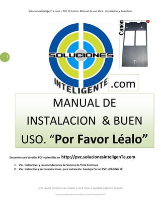 SolucionesinteligenTe.com – PVC ID Latino. Manual de uso libre.  Instalación y Buen Uso. 
  

  

  

  

  

  

1 
  

  

  

  

  
                                                                                                          .com
  

  

  
                MANUAL DE 
  

  

  
           INSTALACION  & BUEN 
          USO. “Por Favor Léalo”
  

  

  

 Encuentre una Versión  PDF y plantillas en   http://pvc.solucionesinteligenTe.com 
     1. Ver. Instructivo  y recomendaciones de Sistema de Tinta Continua. 
     2. Ver. Instructivo y recomendaciones  para instalación  bandeja Carnet PVC. (PAGINA 11)   

                                                                       

                                                                       

                         POR FAVOR DEDIQUE UN TIEMPO A LEER TODO Y AHORRE TIEMPO Y DINERO 

                                       “Lo que el sabio hace al principio, el necio lo hace al final.” 
 