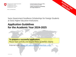 Swiss Government Excellence Scholarships for Foreign Students
at Swiss Higher Education Institutions
Application Guidelines
for the Academic Year 2024-2025
30.06.2023
To prepare a successful application:
Please read carefully and respect these guidelines exactly
Internet Link: www.sbfi.admin.ch/scholarships_eng
 