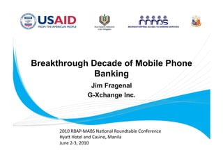 Breakthrough Decade of Mobile Phone
              Banking
                   Jim Fragenal
                  G-Xchange Inc.




      2010 RBAP‐MABS Na.onal Roundtable Conference 
      Hya= Hotel and Casino, Manila 
      June 2‐3, 2010 
 