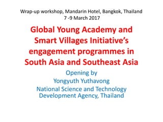 Global Young Academy and
Smart Villages Initiative’s
engagement programmes in
South Asia and Southeast Asia
Opening by
Yongyuth Yuthavong
National Science and Technology
Development Agency, Thailand
Wrap-up workshop, Mandarin Hotel, Bangkok, Thailand
7 -9 March 2017
 