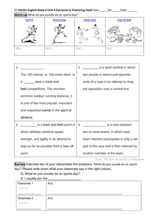 01 Hanlin English Book 4 Unit 4 Everyone Is Practicing Hard Class:_____No:_____Date:______
Warm-up Match the pictures with the descriptions below by group discussion.
sprint long jump relay race tug-of-war
中文： 中文： 中文： 中文：
From: The free dictionary & Wikipedia
Survey Interview two of your classmates the questions “What do you usually do on sports
day?” Please write down what your classmate say in the right column.
Q: What do you usually do on sports day?
A: I usually join the __________________.
Classmate 1
signature
_______________
Ans:
________________________________________________
Classmate 2
signature
_______________
Ans:
________________________________________________
1. _________ is a track and field event in which
athletes combine speed, strength, and agility
in an attempt to leap as far as possible from a
take off point.
2. __________ is a sport contest in which
two people or teams pull opposite ends
of a rope in an attempt to drag the
opposition over a central line.
3. _____________
The 100 metres, or 100-meter dash, is a _______
race in track and field competitions. The shortest
common outdoor running distance, it is one of the
most popular, important and respected events in
the sport of athletics.
4. _____________ is a race between two
or more teams, in which each team
member participates in only a set part
of the race and is then relieved by
another member of the team.
http://goo.gl
/qA8C9K
 