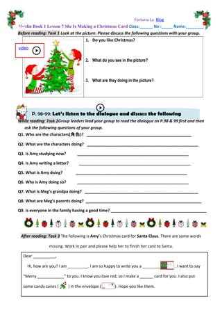P. 98-99: Let’s listen to the dialogue and discuss the following
questions.
Fortuna Lu Blog
Hanlin Book 1 Lesson 7 She Is Making a Christmas Card Class:______ No :_____ Name:________
Before reading: Task 1 Look at the picture. Please discuss the following questions with your group.
1. Do you like Christmas?
2. What do you see in the picture?
3. What are they doing in the picture?
While reading: Task 2Group leaders lead your group to read the dialogue on P.98 & 99 first and then
ask the following questions of your group.
Q1. Who are the characters(角色)? _______________________________________________
Q2. What are the characters doing? __________________________________________________
Q3. Is Amy studying now? __________________________________________________
Q4. Is Amy writing a letter? __________________________________________________
Q5. What is Amy doing? __________________________________________________
Q6. Why is Amy doing so? __________________________________________________
Q7. What is Meg’s grandpa doing? ___________________________________________________
Q8. What are Meg’s parents doing? ____________________________________________________
Q9. Is everyone in the family having a good time? ___________________________________________
After reading: Task 3 The following is Amy’s Christmas card for Santa Claus. There are some words
missing. Work in pair and please help her to finish her card to Santa.
Dear __________,
Hi, how are you? I am _________. I am so happy to write you a ________ . I want to say
“Merry ____________” to you. I know you love red, so I make a ______ card for you. I also put
some candy canes ( ) in the envelope ( ). Hope you like them.
video
 