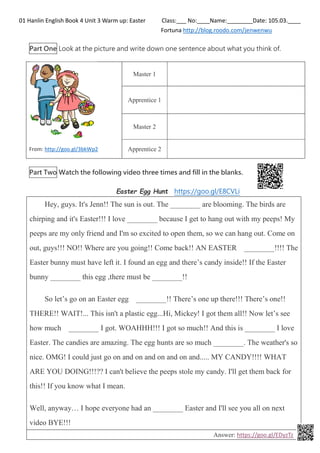 01 Hanlin English Book 4 Unit 3 Warm up: Easter Class:___ No:____Name:________Date: 105.03.____
Fortuna http://blog.roodo.com/jenwenwu
Part One Look at the picture and write down one sentence about what you think of.
From: http://goo.gl/3bkWp2
Master 1
Apprentice 1
Master 2
Apprentice 2
Part Two Watch the following video three times and fill in the blanks.
Easter Egg Hunt https://goo.gl/E8CVLi
Hey, guys. It's Jenn!! The sun is out. The ________ are blooming. The birds are
chirping and it's Easter!!! I love ________ because I get to hang out with my peeps! My
peeps are my only friend and I'm so excited to open them, so we can hang out. Come on
out, guys!!! NO!! Where are you going!! Come back!! AN EASTER ________!!!! The
Easter bunny must have left it. I found an egg and there’s candy inside!! If the Easter
bunny ________ this egg ,there must be ________!!
So let’s go on an Easter egg ________!! There’s one up there!!! There’s one!!
THERE!! WAIT!... This isn't a plastic egg...Hi, Mickey! I got them all!! Now let’s see
how much ________ I got. WOAHHH!!! I got so much!! And this is ________ I love
Easter. The candies are amazing. The egg hunts are so much ________. The weather's so
nice. OMG! I could just go on and on and on and on and..... MY CANDY!!!! WHAT
ARE YOU DOING!!!?? I can't believe the peeps stole my candy. I'll get them back for
this!! If you know what I mean.
Well, anyway… I hope everyone had an ________ Easter and I'll see you all on next
video BYE!!!
Answer: https://goo.gl/EDyzTz
 