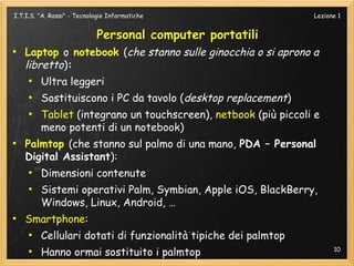I.T.I.S. "A. Rossi" - Tecnologie Informatiche                   Lezione 1


                            Personal computer portatili
●
    Laptop o notebook (che stanno sulle ginocchia o si aprono a
    libretto):
     ●
         Ultra leggeri
     ●
         Sostituiscono i PC da tavolo (desktop replacement)
     ●
         Tablet (integrano un touchscreen), netbook (più piccoli e
         meno potenti di un notebook)
●
    Palmtop (che stanno sul palmo di una mano, PDA – Personal
    Digital Assistant):
     ●
         Dimensioni contenute
     ●
         Sistemi operativi Palm, Symbian, Apple iOS, BlackBerry,
         Windows, Linux, Android, …
●
    Smartphone:
     ●
         Cellulari dotati di funzionalità tipiche dei palmtop
     ●
         Hanno ormai sostituito i palmtop                             10
 