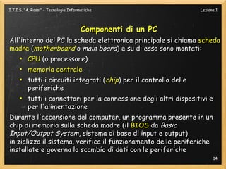 I.T.I.S. "A. Rossi" - Tecnologie Informatiche                    Lezione 1




                                       Componenti di un PC
All'interno del PC la scheda elettronica principale si chiama scheda
madre (motherboard o main board) e su di essa sono montati:
    ●
      CPU (o processore)
     ●
       memoria centrale
    ●
       tutti i circuiti integrati (chip) per il controllo delle
       periferiche
    ●
       tutti i connettori per la connessione degli altri dispositivi e
       per l'alimentazione
Durante l'accensione del computer, un programma presente in un
chip di memoria sulla scheda madre (il BIOS da Basic
Input/Output System, sistema di base di input e output)
inizializza il sistema, verifica il funzionamento delle periferiche
installate e governa lo scambio di dati con le periferiche
                                                                       14
 