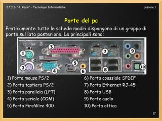 I.T.I.S. "A. Rossi" - Tecnologie Informatiche                                Lezione 1




                                            Porte del pc
Praticamente tutte le schede madri dispongono di un gruppo di
porte sul lato posteriore. Le principali sono:




1) Porta mouse PS/2                               6) Porta coassiale SPDIF
2) Porta tastiera PS/2                            7) Porta Ethernet RJ-45
3) Porta parallela (LPT)                          8) Porta USB
4) Porta seriale (COM)                            9) Porte audio
5) Porta FireWire 400                             10) Porta ottica
                                                                                   17
 