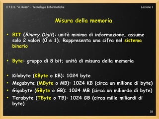 I.T.I.S. "A. Rossi" - Tecnologie Informatiche               Lezione 1




                                     Misura della memoria

●
    BIT (Binary Digit): unità minima di informazione, assume
    solo 2 valori (0 e 1). Rappresenta una cifra nel sistema
    binario

●
    Byte: gruppo di 8 bit; unità di misura della memoria

●
    Kilobyte (KByte o KB): 1024 byte
●
    Megabyte (MByte o MB): 1024 KB (circa un milione di byte)
●
    Gigabyte (GByte o GB): 1024 MB (circa un miliardo di byte)
●
    Terabyte (TByte o TB): 1024 GB (circa mille miliardi di
    byte)
                                                                  18
 