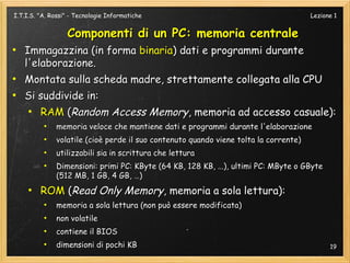 I.T.I.S. "A. Rossi" - Tecnologie Informatiche                                         Lezione 1


                  Componenti di un PC: memoria centrale
●
    Immagazzina (in forma binaria) dati e programmi durante
    l'elaborazione.
●
    Montata sulla scheda madre, strettamente collegata alla CPU
●
    Si suddivide in:
    ●
       RAM (Random Access Memory, memoria ad accesso casuale):
          ●
              memoria veloce che mantiene dati e programmi durante l'elaborazione
          ●
              volatile (cioè perde il suo contenuto quando viene tolta la corrente)
          ●
              utilizzabili sia in scrittura che lettura
          ●
              Dimensioni: primi PC: KByte (64 KB, 128 KB, ...), ultimi PC: MByte o GByte
              (512 MB, 1 GB, 4 GB, …)
     ●
         ROM (Read Only Memory, memoria a sola lettura):
          ●
              memoria a sola lettura (non può essere modificata)
          ●
              non volatile
          ●
              contiene il BIOS
          ●
              dimensioni di pochi KB                                                        19
 
