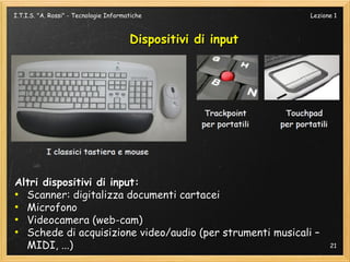 I.T.I.S. "A. Rossi" - Tecnologie Informatiche                  Lezione 1



                                        Dispositivi di input




Altri dispositivi di input:
●
  Scanner: digitalizza documenti cartacei
●
  Microfono
●
  Videocamera (web-cam)
●
  Schede di acquisizione video/audio (per strumenti musicali –
  MIDI, ...)                                                         21
 