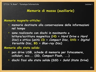 I.T.I.S. "A. Rossi" - Tecnologie Informatiche                  Lezione 1



                             Memorie di massa (ausiliarie)

Memorie magneto-ottiche:
  ●
    memorie destinate alla conservazione delle informazioni
    nel tempo
  ●
    sono realizzate con dischi in movimento a
    lettura/scrittura magnetica (HD = Hard Drive o Hard
    Disc) o ottica (unità CD = Compact Disc, DVD = Digital
    Versatile Disc, BD = Blue-ray Disc)
Memorie allo stato solido:
     ●
          pen drive USB, schede di memoria per fotocamere,
          cellulari, ecc... (SD, Compact Flash, ...)
     ●
          dischi fissi allo stato solido (SSD = Solid State Drive)

                                                                     23
 