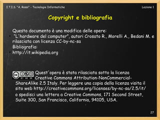 I.T.I.S. "A. Rossi" - Tecnologie Informatiche                          Lezione 1



                                Copyright e bibliografia

      Questo documento è una modifica delle opere:
  ●
       “L'hardware del computer”, autori Crosato R., Morelli A., Bedani M. e
      rilasciata con licenza CC-by-nc-sa
      Bibliografia:
  ●
      http://it.wikipedia.org



                 Quest'opera è stata rilasciata sotto la licenza
                 Creative Commons Attribution-NonCommercial-
       ShareAlike 2.5 Italy. Per leggere una copia della licenza visita il
       sito web http://creativecommons.org/licenses/by-nc-sa/2.5/it/
       o spedisci una lettera a Creative Commons, 171 Second Street,
       Suite 300, San Francisco, California, 94105, USA.

                                                                             27
 