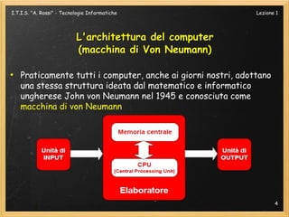 I.T.I.S. "A. Rossi" - Tecnologie Informatiche                  Lezione 1




                           L'architettura del computer
                           (macchina di Von Neumann)

●
    Praticamente tutti i computer, anche ai giorni nostri, adottano
    una stessa struttura ideata dal matematico e informatico
    ungherese John von Neumann nel 1945 e conosciuta come
    macchina di von Neumann




                                                                      4
 