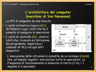 I.T.I.S. "A. Rossi" - Tecnologie Informatiche                   Lezione 1




                           L'architettura del computer
                           (macchina di Von Neumann)
  La CPU è composta da due blocchi:
• L'unità aritmetico logica (ALU,
  Arithmetic Logic Unit) che ha il
  compito di eseguire le operazioni
• L'unità di controllo (CU, Control
  Unit) che, ricevuta un'istruzione
  del programma, impartisce i
  comandi all'ALU ed agli altri
  dispositivi
    L'esecuzione delle istruzioni è scandita da un orologio (clock)
    che, ad impulsi regolari, sincronizza tutte le operazioni. La
    frequenza di funzionamento è misurata in Hertz (1 Hz = 1
    impulso in 1 secondo).                                             6
 