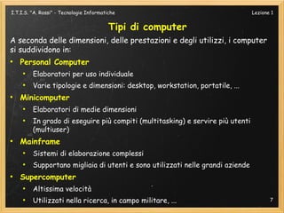 I.T.I.S. "A. Rossi" - Tecnologie Informatiche                                   Lezione 1


                                          Tipi di computer
A seconda delle dimensioni, delle prestazioni e degli utilizzi, i computer
si suddividono in:
●
    Personal Computer
     ●
         Elaboratori per uso individuale
     ●
         Varie tipologie e dimensioni: desktop, workstation, portatile, ...
●
    Minicomputer
     ●
         Elaboratori di medie dimensioni
     ●
         In grado di eseguire più compiti (multitasking) e servire più utenti
         (multiuser)
●
    Mainframe
     ●
         Sistemi di elaborazione complessi
     ●
         Supportano migliaia di utenti e sono utilizzati nelle grandi aziende
●
    Supercomputer
     ●
         Altissima velocità
     ●
         Utilizzati nella ricerca, in campo militare, ...                              7
 