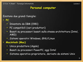 I.T.I.S. "A. Rossi" - Tecnologie Informatiche                    Lezione 1


                                        Personal computer

Esistono due grandi famiglie:
●
    PC
     ●
         Inventato da IBM (1981)
     ●
         PC compatibili (vari produttori)
     ●
         Basati su processori basati sulla stessa architettura (Intel,
         AMD)
     ●
         Sistemi operativi Windows, GNU/Linux
●
    Macintosh (Mac)
     ●
         Unico produttore (Apple)
     ●
         Basati su processori PowerPC, oggi Intel
     ●
         Sistema operativo proprietario, derivato da sistemi Unix
                                                                         8
 