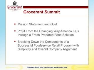 Grocerant Summit
 Mission Statement and Goal
 Profit From the Changing Way America Eats
through a Fresh Prepared Food Solution
 Breaking Down the Components of a
Successful Foodservice Retail Program with
Simplicity and Overall Company Alignment
 