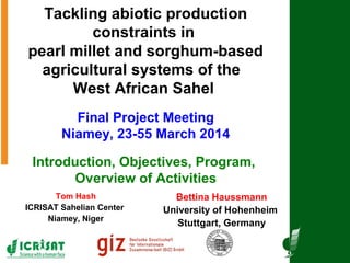 Tackling abiotic production
constraints in
pearl millet and sorghum-based
agricultural systems of the
West African Sahel
Final Project Meeting
Niamey, 23-55 March 2014
Introduction, Objectives, Program,
Overview of Activities
Bettina Haussmann
University of Hohenheim
Stuttgart, Germany
Tom Hash
ICRISAT Sahelian Center
Niamey, Niger
 