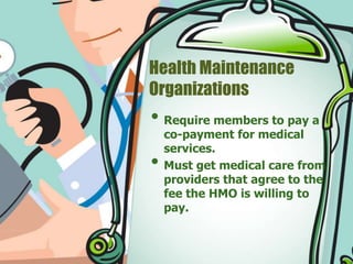 Health Maintenance 
Organizations 
• Require members to pay a 
co-payment for medical 
services. 
• Must get medical care from 
providers that agree to the 
fee the HMO is willing to 
pay. 
 