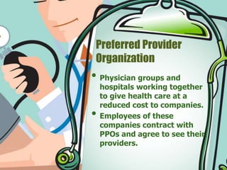 Preferred Provider 
Organization 
• Physician groups and 
hospitals working together 
to give health care at a 
reduced cost to companies. 
• Employees of these 
companies contract with 
PPOs and agree to see their 
providers. 
 