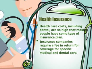 Health Insurance 
• Health care costs, including 
dental, are so high that most 
people have some type of 
insurance plan. 
• Insurance companies 
require a fee in return for 
coverage for specific 
medical and dental care. 
 