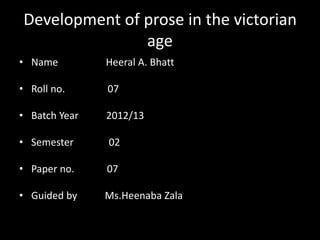 Development of prose in the victorian
age
• Name

Heeral A. Bhatt

• Roll no.

07

• Batch Year

2012/13

• Semester

02

• Paper no.

07

• Guided by

Ms.Heenaba Zala

 