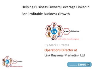 Helping Business Owners Leverage LinkedIn
For Profitable Business Growth




                          By Mark D. Yates
                          Operations Director at
                          Link Business Marketing Ltd

   © Dr. Mark D. Yates.
 