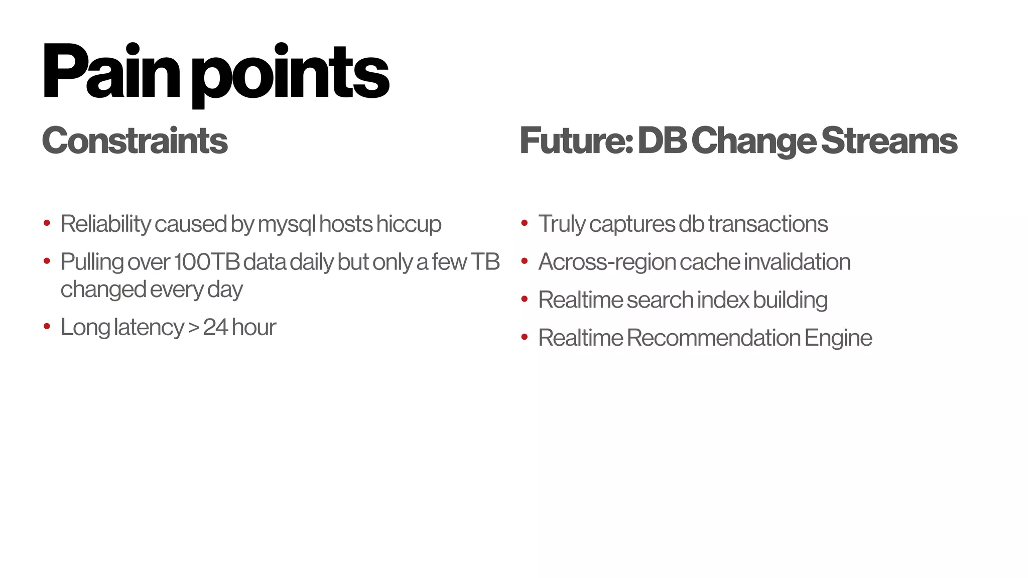 Painpoints
Constraints
• Reliabilitycausedbymysqlhostshiccup
• Pullingover100TBdatadailybutonlyafewTB
changedeveryday
• Longlatency>24hour
Future:DBChangeStreams
• Trulycapturesdbtransactions
• Across-regioncacheinvalidation
• Realtimesearchindexbuilding
• RealtimeRecommendationEngine
 