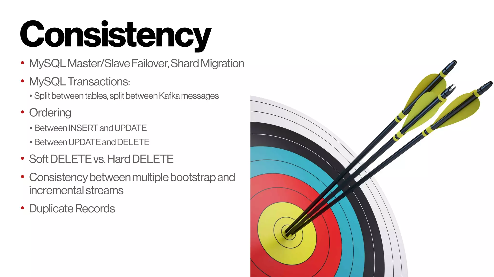 Consistency
• MySQLMaster/SlaveFailover,ShardMigration
• MySQLTransactions:
• Splitbetweentables,splitbetweenKafkamessages
• Ordering
• BetweenINSERTandUPDATE
• BetweenUPDATEandDELETE
• SoftDELETEvs.HardDELETE
• Consistencybetweenmultiplebootstrapand
incrementalstreams
• DuplicateRecords
 