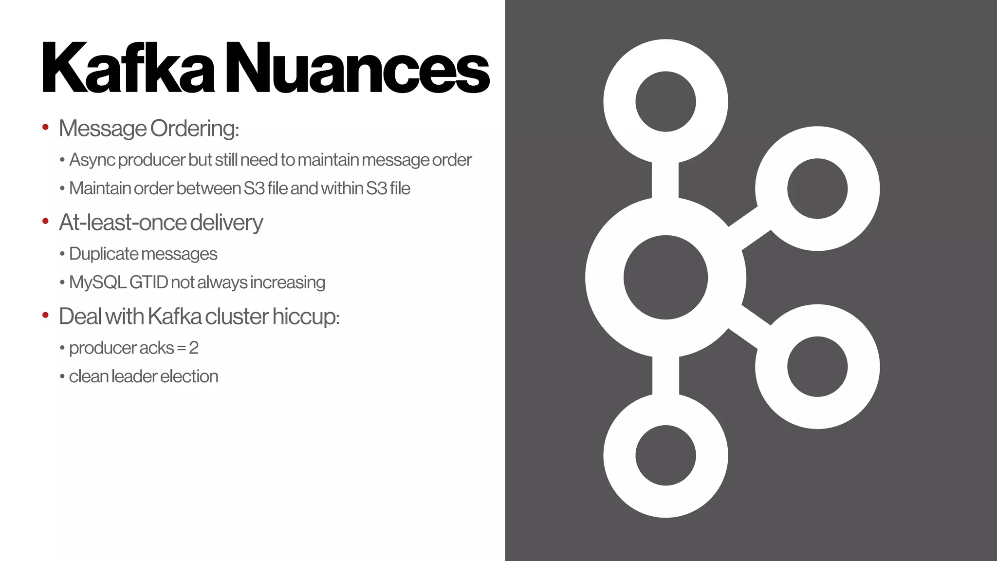 KafkaNuances
• MessageOrdering:
• Asyncproducerbutstillneedtomaintainmessageorder
• MaintainorderbetweenS3fileandwithinS3file
• At-least-oncedelivery
• Duplicatemessages
• MySQLGTIDnotalwaysincreasing
• DealwithKafkaclusterhiccup:
• produceracks=2
• cleanleaderelection
 