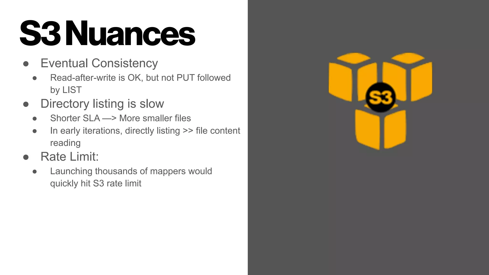 S3Nuances
● Eventual Consistency
● Read-after-write is OK, but not PUT followed
by LIST
● Directory listing is slow
● Shorter SLA —> More smaller files
● In early iterations, directly listing >> file content
reading
● Rate Limit:
● Launching thousands of mappers would
quickly hit S3 rate limit
 
