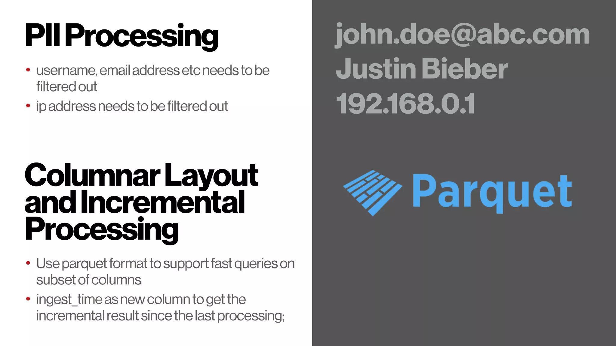 PIIProcessing
• username,emailaddressetcneedstobe
filteredout
• ipaddressneedstobefilteredout
john.doe@abc.com
Justin Bieber
192.168.0.1
ColumnarLayout
andIncremental
Processing
• Useparquetformattosupportfastquerieson
subsetofcolumns
• ingest_timeasnewcolumntogetthe
incrementalresultsincethelastprocessing;
 