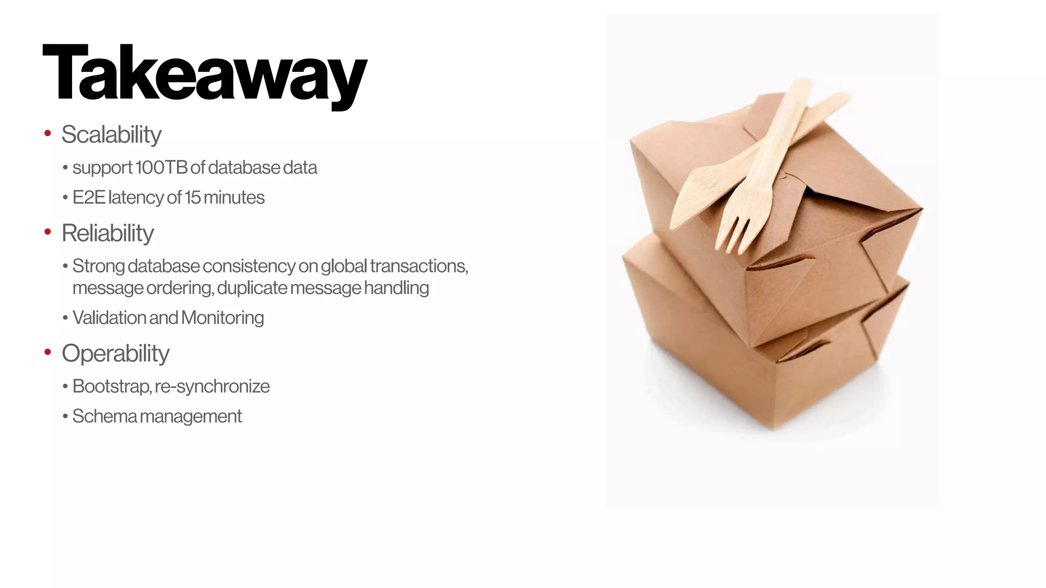 Takeaway
• Scalability
• support100TBofdatabasedata
• E2Elatencyof15minutes
• Reliability
• Strongdatabaseconsistencyonglobaltransactions,
messageordering,duplicatemessagehandling
• ValidationandMonitoring
• Operability
• Bootstrap,re-synchronize
• Schemamanagement
 