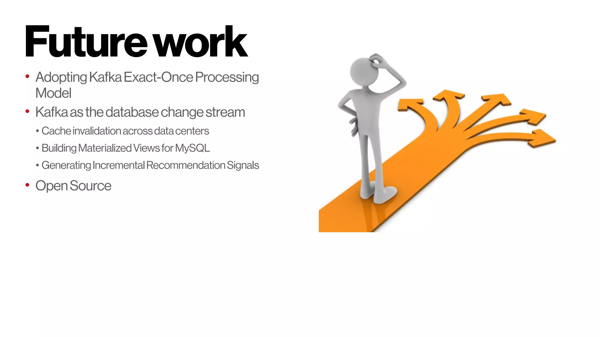 Futurework
• AdoptingKafkaExact-OnceProcessing
Model
• Kafkaasthedatabasechangestream
• Cacheinvalidationacrossdatacenters
• BuildingMaterializedViewsforMySQL
• GeneratingIncrementalRecommendationSignals
• OpenSource
 