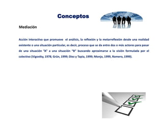Conceptos
Mediación
Acción interactiva que promueve el análisis, la reflexión y la metarreflexión desde una realidad
existente o una situación particular, es decir, proceso que se da entre dos o más actores para pasar
de una situación ”A” a una situación “B” buscando aproximarse a la visión formulada por el
colectivo (Vigostky, 1978; Grün, 1999; Diez y Tapia, 1999; Monjo, 1999, Romero, 1999).
 