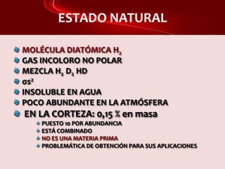 ESTADO NATURAL
MOLÉCULA DIATÓMICA H2
GAS INCOLORO NO POLAR
MEZCLA H2 D2 HD
σs2
INSOLUBLE EN AGUA
POCO ABUNDANTE EN LA ATMÓSFERA
EN LA CORTEZA: 0,15 % en masa
PUESTO 10 POR ABUNDANCIA
ESTÁ COMBINADO
NO ES UNA MATERIA PRIMA
PROBLEMÁTICA DE OBTENCIÓN PARA SUS APLICACIONES
 